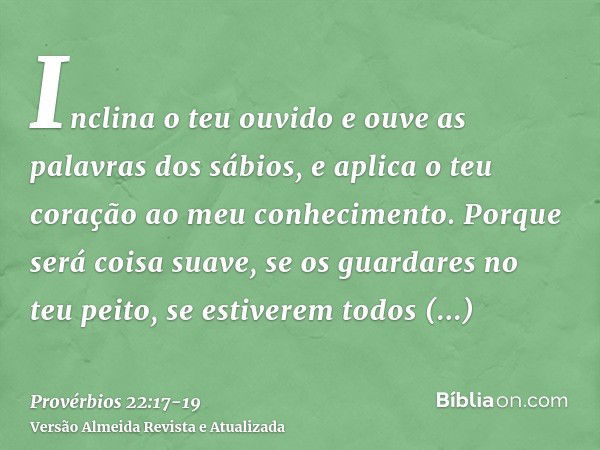 Inclina o teu ouvido e ouve as palavras dos sábios, e aplica o teu coração ao meu conhecimento.Porque será coisa suave, se os guardares no teu peito, se estiver