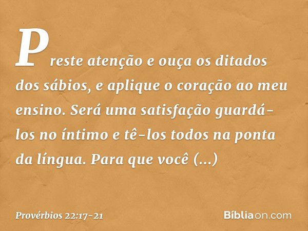 Preste atenção e ouça
os ditados dos sábios,
e aplique o coração ao meu ensino. Será uma satisfação guardá-los no íntimo
e tê-los todos na ponta da língua. Para