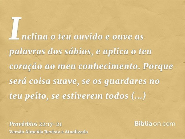 Inclina o teu ouvido e ouve as palavras dos sábios, e aplica o teu coração ao meu conhecimento.Porque será coisa suave, se os guardares no teu peito, se estiver