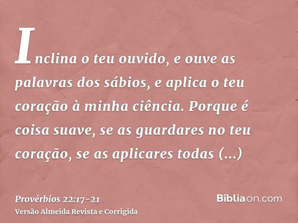 Inclina o teu ouvido, e ouve as palavras dos sábios, e aplica o teu coração à minha ciência.Porque é coisa suave, se as guardares no teu coração, se as aplicare