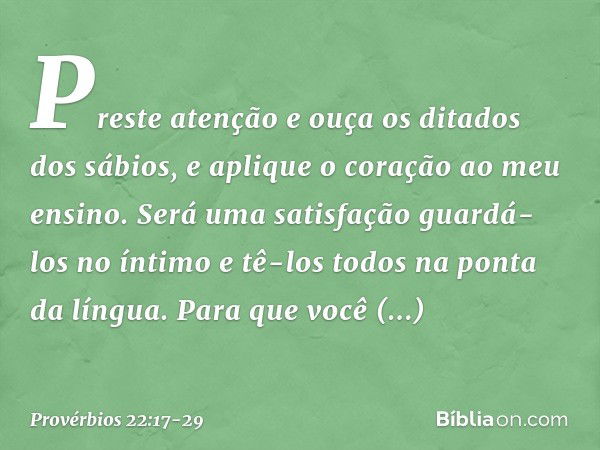 Preste atenção e ouça
os ditados dos sábios,
e aplique o coração ao meu ensino. Será uma satisfação guardá-los no íntimo
e tê-los todos na ponta da língua. Para