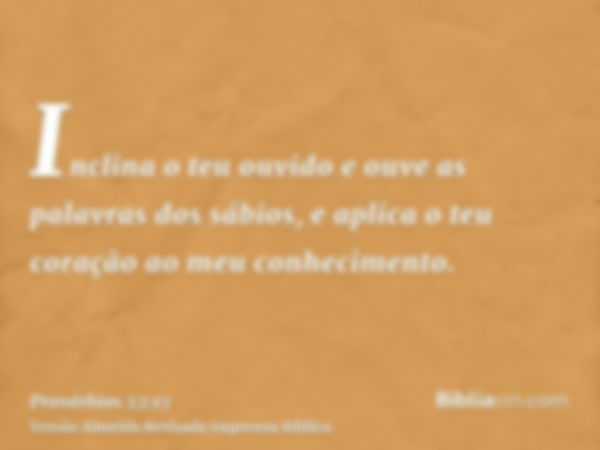 Inclina o teu ouvido e ouve as palavras dos sábios, e aplica o teu coração ao meu conhecimento.