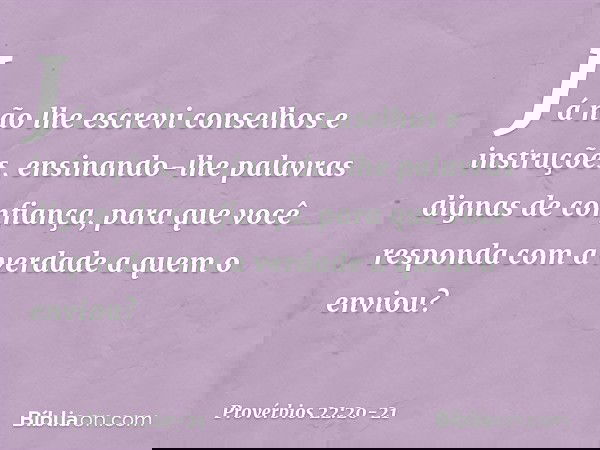 Já não lhe escrevi
conselhos e instruções, ensinando-lhe palavras
dignas de confiança,
para que você responda
com a verdade a quem o enviou? -- Provérbios 22:20
