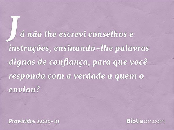 Já não lhe escrevi
conselhos e instruções, ensinando-lhe palavras
dignas de confiança,
para que você responda
com a verdade a quem o enviou? -- Provérbios 22:20