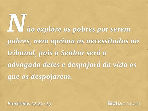 Não explore os pobres por serem pobres,
nem oprima os necessitados no tribunal, pois o Senhor será o advogado deles
e despojará da vida os que os despojarem. --