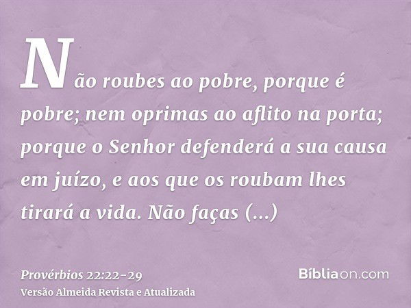 Não roubes ao pobre, porque é pobre; nem oprimas ao aflito na porta;porque o Senhor defenderá a sua causa em juízo, e aos que os roubam lhes tirará a vida.Não f