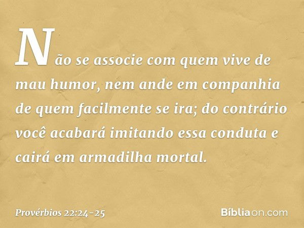 Não se associe
com quem vive de mau humor,
nem ande em companhia
de quem facilmente se ira; do contrário você acabará
imitando essa conduta
e cairá em armadilha