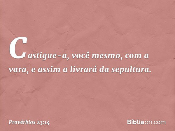 Castigue-a, você mesmo, com a vara,
e assim a livrará da sepultura. -- Provérbios 23:14