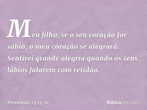 Meu filho, se o seu coração for sábio,
o meu coração se alegrará. Sentirei grande alegria
quando os seus lábios falarem com retidão. -- Provérbios 23:15-16