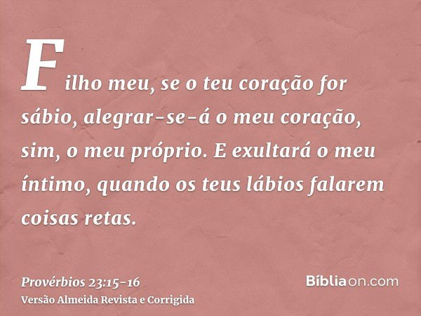 Filho meu, se o teu coração for sábio, alegrar-se-á o meu coração, sim, o meu próprio.E exultará o meu íntimo, quando os teus lábios falarem coisas retas.