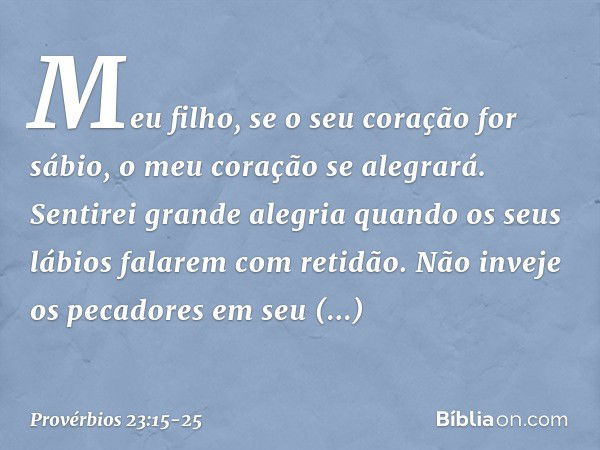 Meu filho, se o seu coração for sábio,
o meu coração se alegrará. Sentirei grande alegria
quando os seus lábios falarem com retidão. Não inveje os pecadores
em 