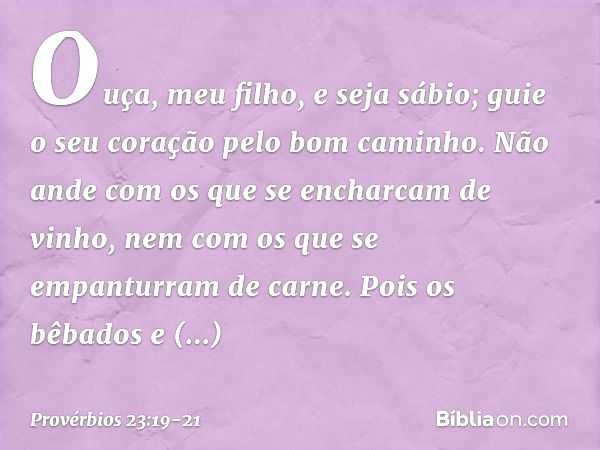 Ouça, meu filho, e seja sábio;
guie o seu coração pelo bom caminho. Não ande com os que
se encharcam de vinho,
nem com os que
se empanturram de carne. Pois os b