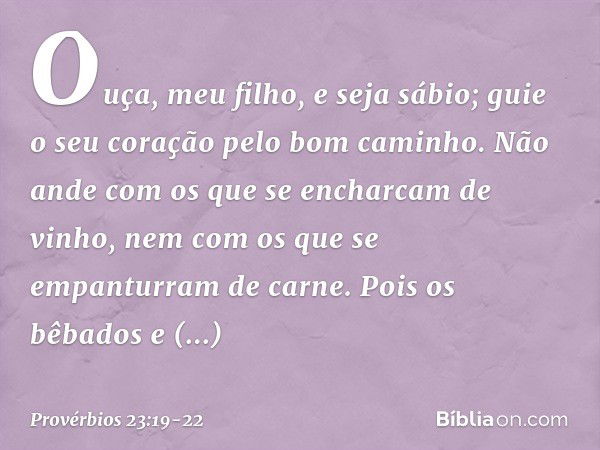 Ouça, meu filho, e seja sábio;
guie o seu coração pelo bom caminho. Não ande com os que
se encharcam de vinho,
nem com os que
se empanturram de carne. Pois os b