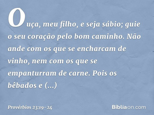 Ouça, meu filho, e seja sábio;
guie o seu coração pelo bom caminho. Não ande com os que
se encharcam de vinho,
nem com os que
se empanturram de carne. Pois os b