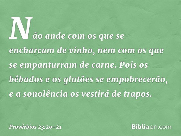 Não ande com os que
se encharcam de vinho,
nem com os que
se empanturram de carne. Pois os bêbados e os glutões
se empobrecerão,
e a sonolência os vestirá de tr