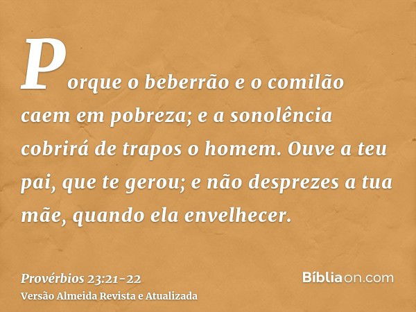 Porque o beberrão e o comilão caem em pobreza; e a sonolência cobrirá de trapos o homem.Ouve a teu pai, que te gerou; e não desprezes a tua mãe, quando ela enve