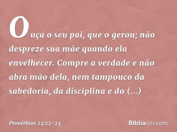 Ouça o seu pai, que o gerou;
não despreze sua mãe
quando ela envelhecer. Compre a verdade e não abra mão dela,
nem tampouco da sabedoria, da disciplina
e do dis