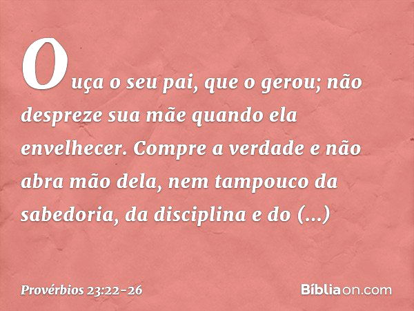 Ouça o seu pai, que o gerou;
não despreze sua mãe
quando ela envelhecer. Compre a verdade e não abra mão dela,
nem tampouco da sabedoria, da disciplina
e do dis