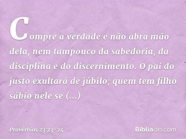 Compre a verdade e não abra mão dela,
nem tampouco da sabedoria, da disciplina
e do discernimento. O pai do justo exultará de júbilo;
quem tem filho sábio nele 