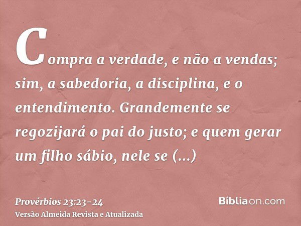 Compra a verdade, e não a vendas; sim, a sabedoria, a disciplina, e o entendimento.Grandemente se regozijará o pai do justo; e quem gerar um filho sábio, nele s