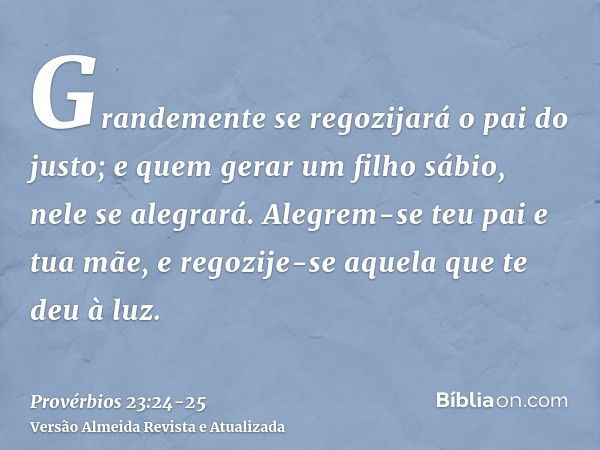 Grandemente se regozijará o pai do justo; e quem gerar um filho sábio, nele se alegrará.Alegrem-se teu pai e tua mãe, e regozije-se aquela que te deu à luz.