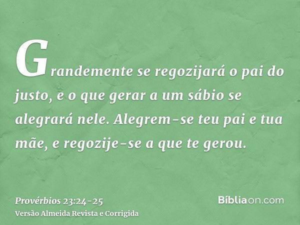 Grandemente se regozijará o pai do justo, e o que gerar a um sábio se alegrará nele.Alegrem-se teu pai e tua mãe, e regozije-se a que te gerou.