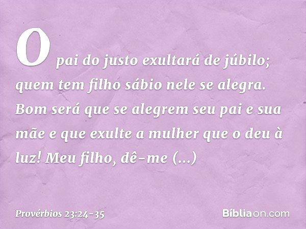 O pai do justo exultará de júbilo;
quem tem filho sábio nele se alegra. Bom será que se alegrem
seu pai e sua mãe
e que exulte a mulher que o deu à luz! Meu fil