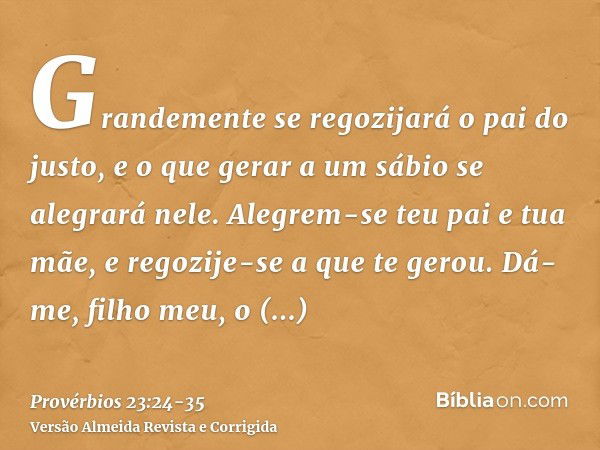 Grandemente se regozijará o pai do justo, e o que gerar a um sábio se alegrará nele.Alegrem-se teu pai e tua mãe, e regozije-se a que te gerou.Dá-me, filho meu,