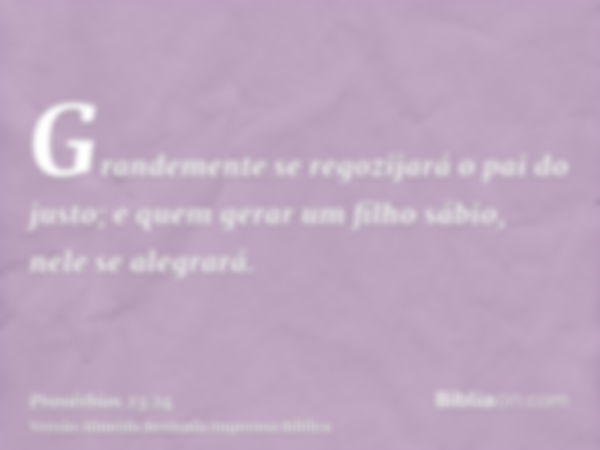 Grandemente se regozijará o pai do justo; e quem gerar um filho sábio, nele se alegrará.