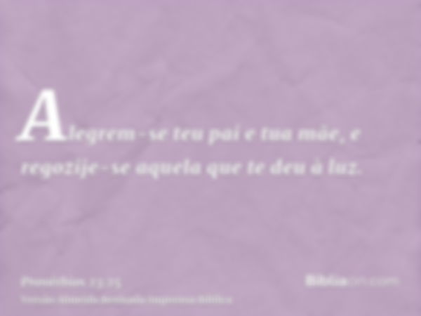 Alegrem-se teu pai e tua mãe, e regozije-se aquela que te deu à luz.