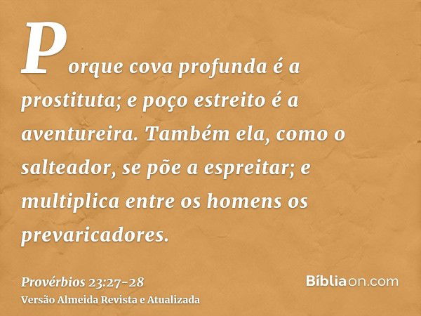 Porque cova profunda é a prostituta; e poço estreito é a aventureira.Também ela, como o salteador, se põe a espreitar; e multiplica entre os homens os prevarica