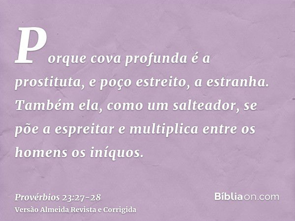 Porque cova profunda é a prostituta, e poço estreito, a estranha.Também ela, como um salteador, se põe a espreitar e multiplica entre os homens os iníquos.