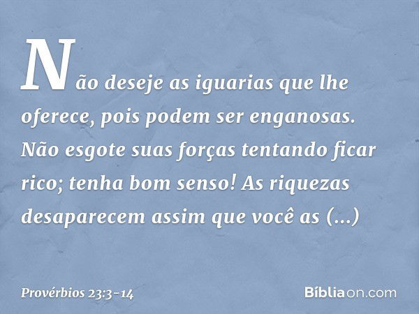 Não deseje as iguarias que lhe oferece,
pois podem ser enganosas. Não esgote suas forças
tentando ficar rico;
tenha bom senso! As riquezas desaparecem
assim que