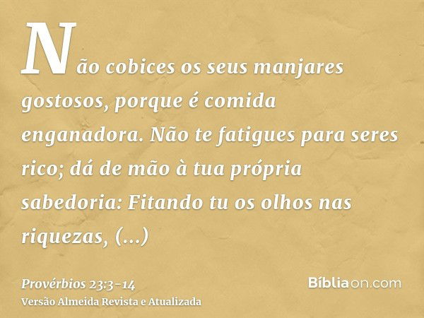 Não cobices os seus manjares gostosos, porque é comida enganadora.Não te fatigues para seres rico; dá de mão à tua própria sabedoria:Fitando tu os olhos nas riq