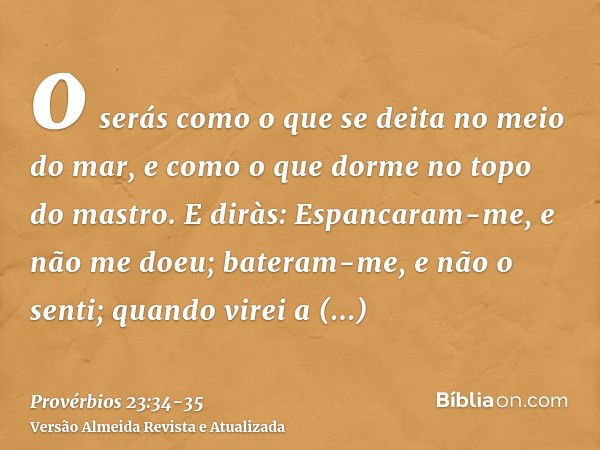 o serás como o que se deita no meio do mar, e como o que dorme no topo do mastro.E diràs: Espancaram-me, e não me doeu; bateram-me, e não o senti; quando virei 