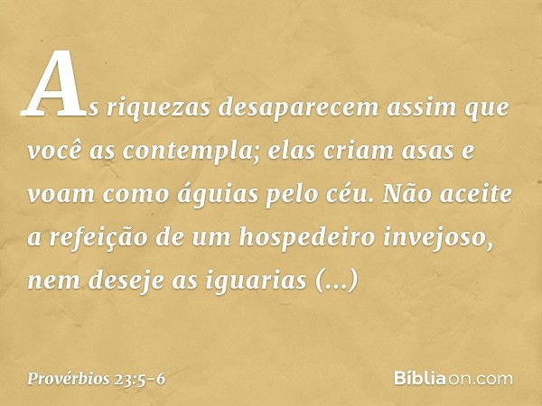 As riquezas desaparecem
assim que você as contempla;
elas criam asas
e voam como águias pelo céu. Não aceite a refeição
de um hospedeiro invejoso,
nem deseje as