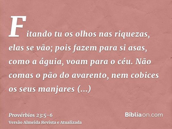 Fitando tu os olhos nas riquezas, elas se vão; pois fazem para si asas, como a águia, voam para o céu.Não comas o pão do avarento, nem cobices os seus manjares 