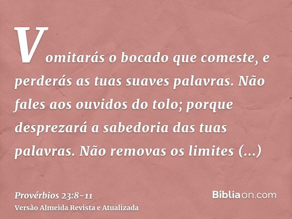 Vomitarás o bocado que comeste, e perderás as tuas suaves palavras.Não fales aos ouvidos do tolo; porque desprezará a sabedoria das tuas palavras.Não removas os