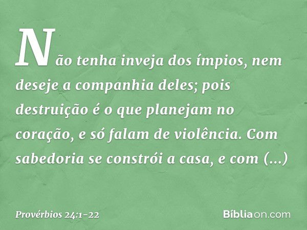 Não tenha inveja dos ímpios,
nem deseje a companhia deles; pois destruição é o que
planejam no coração,
e só falam de violência. Com sabedoria se constrói a cas