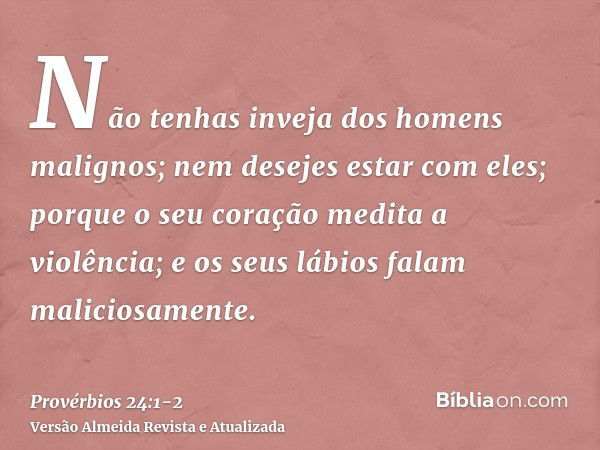 Não tenhas inveja dos homens malignos; nem desejes estar com eles;porque o seu coração medita a violência; e os seus lábios falam maliciosamente.