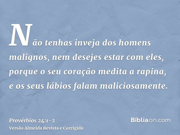 Não tenhas inveja dos homens malignos, nem desejes estar com eles,porque o seu coração medita a rapina, e os seus lábios falam maliciosamente.