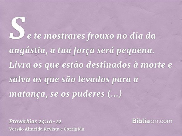 Se te mostrares frouxo no dia da angústia, a tua força será pequena.Livra os que estão destinados à morte e salva os que são levados para a matança, se os puder