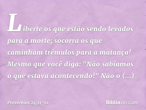 Liberte os que estão sendo levados
para a morte;
socorra os que caminham
trêmulos para a matança! Mesmo que você diga:
"Não sabíamos o que estava acontecendo!"
