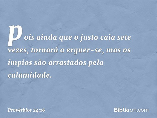 pois ainda que o justo caia sete vezes,
tornará a erguer-se,
mas os ímpios são arrastados
pela calamidade. -- Provérbios 24:16