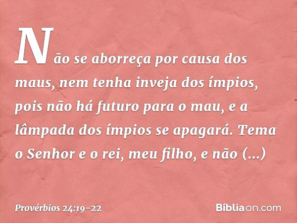 Não se aborreça por causa dos maus,
nem tenha inveja dos ímpios, pois não há futuro para o mau,
e a lâmpada dos ímpios se apagará. Tema o Senhor e o rei, meu fi