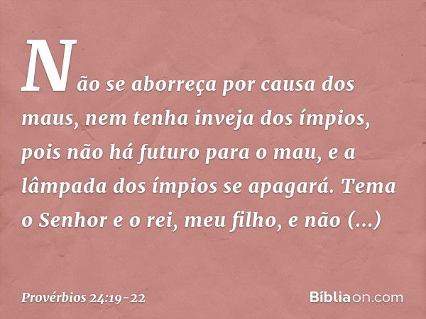 Não se aborreça por causa dos maus,
nem tenha inveja dos ímpios, pois não há futuro para o mau,
e a lâmpada dos ímpios se apagará. Tema o Senhor e o rei, meu fi