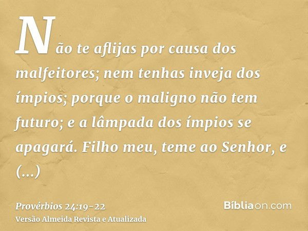 Não te aflijas por causa dos malfeitores; nem tenhas inveja dos ímpios;porque o maligno não tem futuro; e a lâmpada dos ímpios se apagará.Filho meu, teme ao Sen