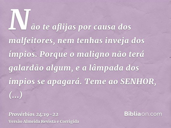 Não te aflijas por causa dos malfeitores, nem tenhas inveja dos ímpios.Porque o maligno não terá galardão algum, e a lâmpada dos ímpios se apagará.Teme ao SENHO