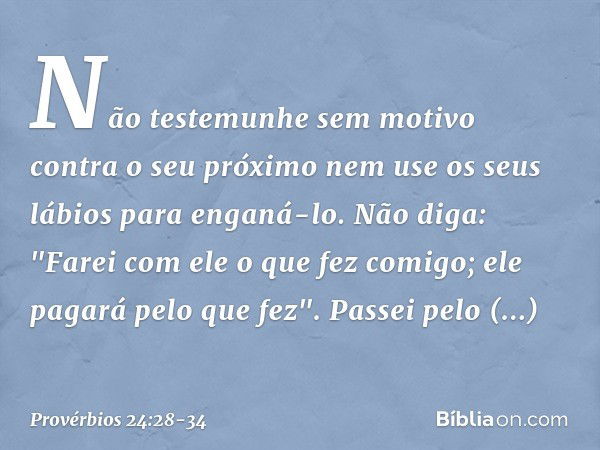 Não testemunhe sem motivo
contra o seu próximo
nem use os seus lábios para enganá-lo. Não diga: "Farei com ele
o que fez comigo;
ele pagará pelo que fez". Passe