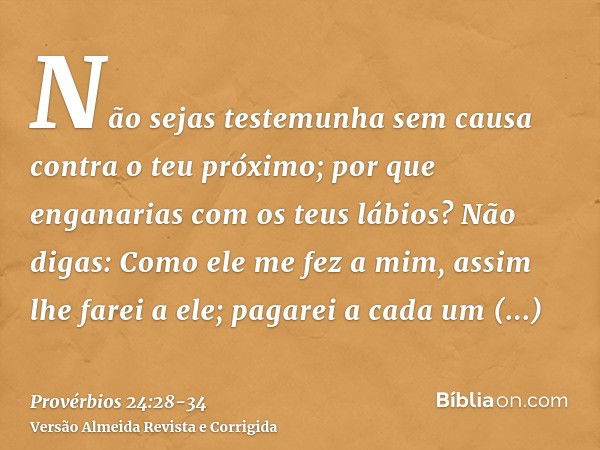 Não sejas testemunha sem causa contra o teu próximo; por que enganarias com os teus lábios?Não digas: Como ele me fez a mim, assim lhe farei a ele; pagarei a ca